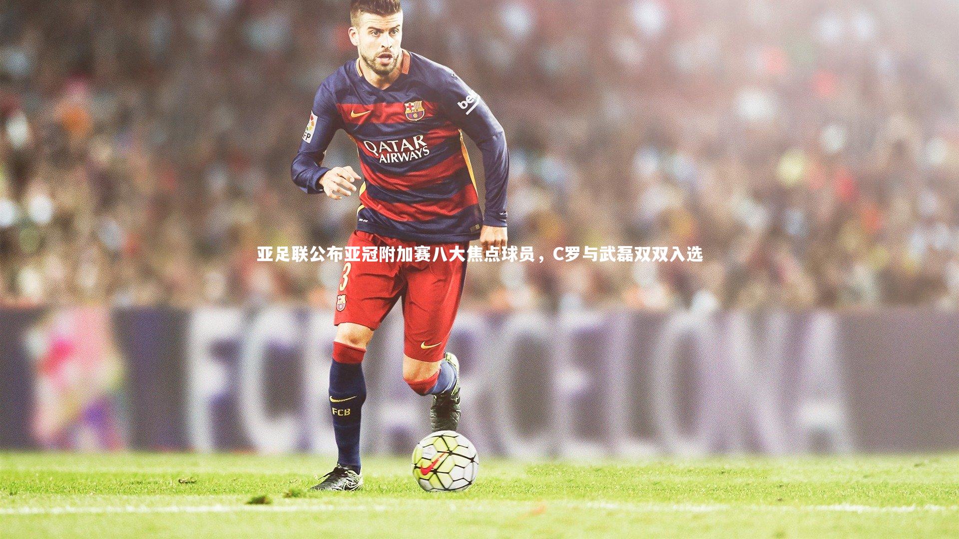 友博体育平台官网-亚足联公布亚冠附加赛八大焦点球员，C罗与武磊双双入选